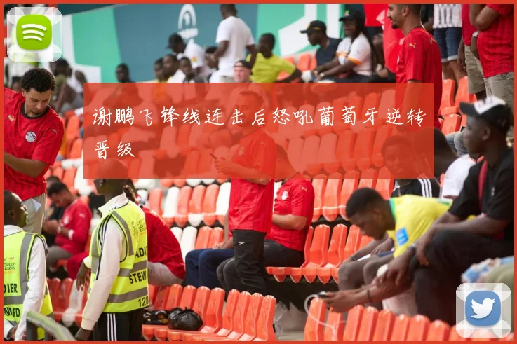 谢鹏飞锋线连击后怒吼葡萄牙逆转晋级