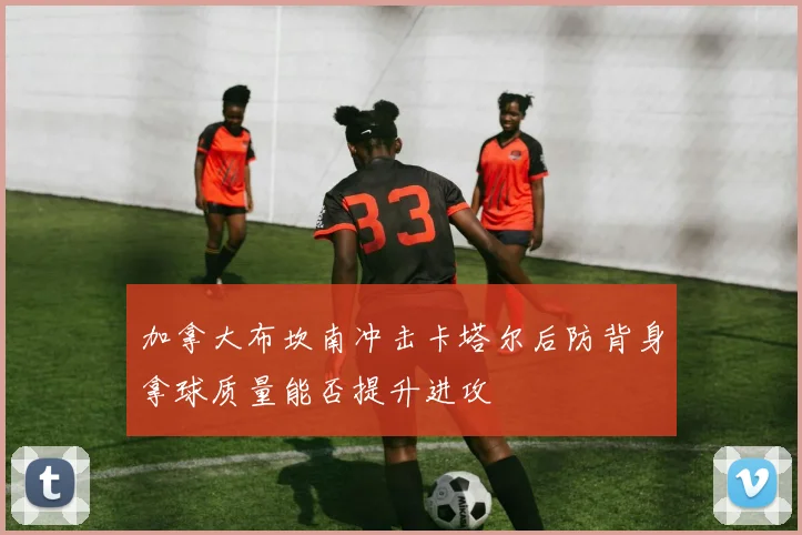 加拿大布坎南冲击卡塔尔后防背身拿球质量能否提升进攻
