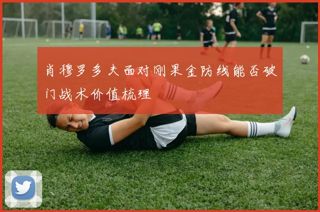 肖穆罗多夫面对刚果金防线能否破门战术价值梳理