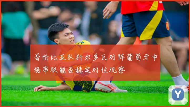 哥伦比亚队科尔多瓦对阵葡萄牙中场串联能否稳定对位观察