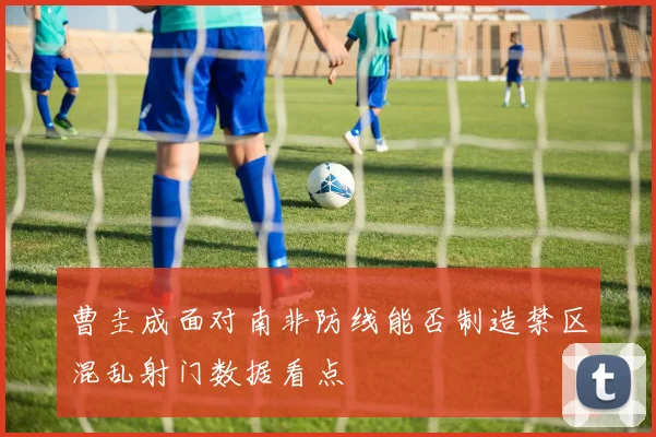曹圭成面对南非防线能否制造禁区混乱射门数据看点