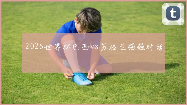 2026世界杯巴西vs苏格兰强强对话
