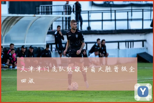 天津津门虎队致敬河南大胜晋级全回放