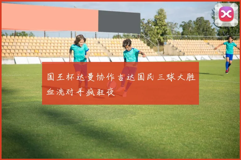 国王杯达曼协作吉达国民三球大胜血洗对手疯狂夜