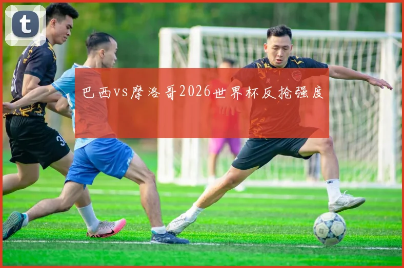 巴西vs摩洛哥2026世界杯反抢强度