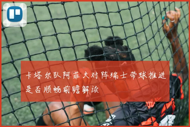 卡塔尔队阿菲夫对阵瑞士带球推进是否顺畅前瞻解读