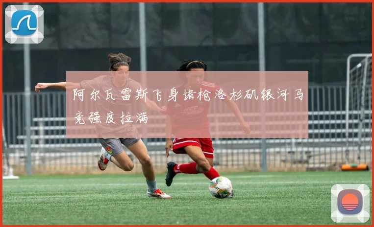 阿尔瓦雷斯飞身堵枪洛杉矶银河马竞强度拉满