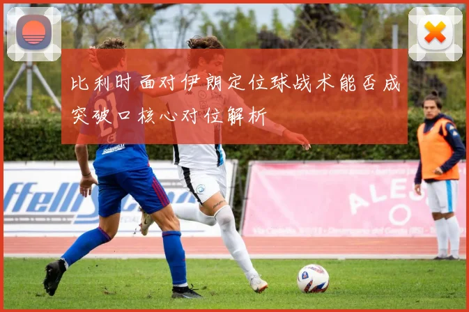 比利时面对伊朗定位球战术能否成突破口核心对位解析