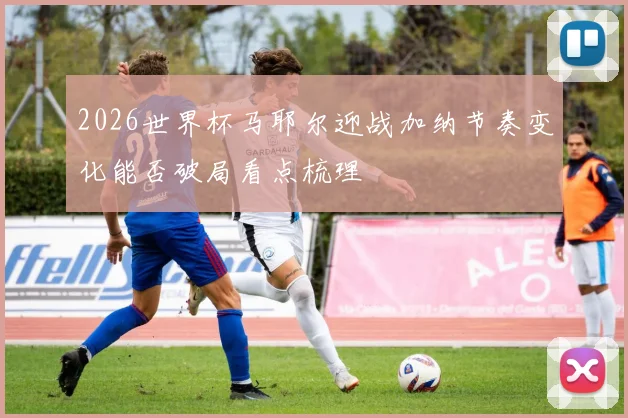 2026世界杯马耶尔迎战加纳节奏变化能否破局看点梳理
