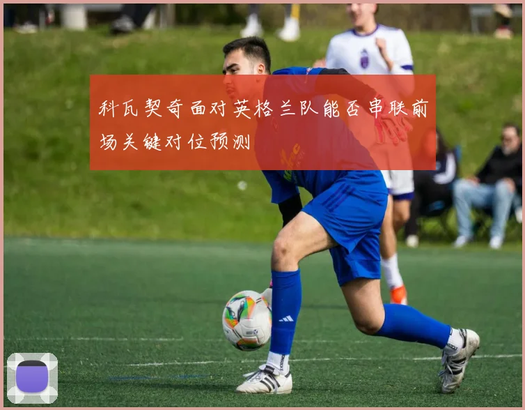 科瓦契奇面对英格兰队能否串联前场关键对位预测