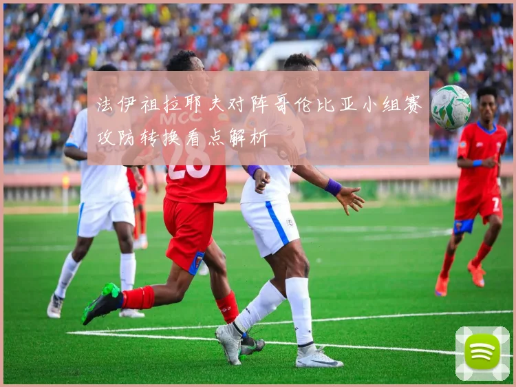 法伊祖拉耶夫对阵哥伦比亚小组赛攻防转换看点解析