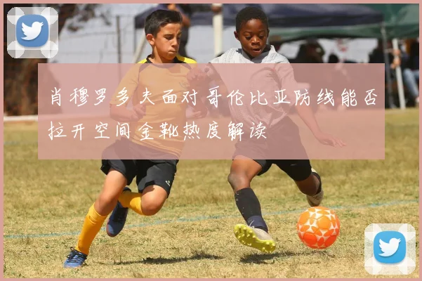 肖穆罗多夫面对哥伦比亚防线能否拉开空间金靴热度解读