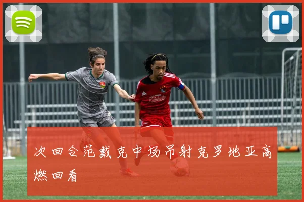 次回合范戴克中场吊射克罗地亚高燃回看