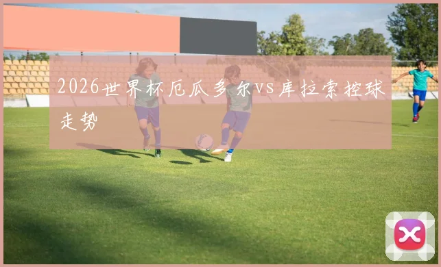 2026世界杯厄瓜多尔vs库拉索控球走势