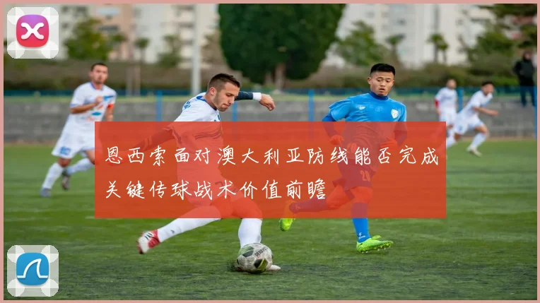 恩西索面对澳大利亚防线能否完成关键传球战术价值前瞻
