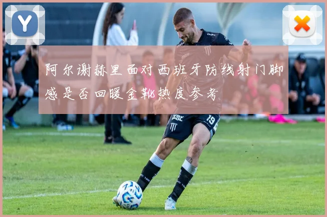 阿尔谢赫里面对西班牙防线射门脚感是否回暖金靴热度参考