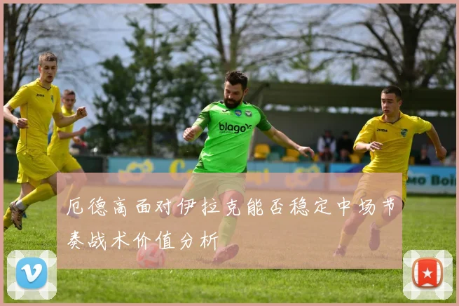 厄德高面对伊拉克能否稳定中场节奏战术价值分析