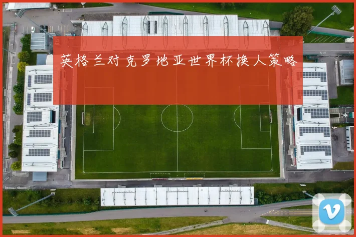 英格兰对克罗地亚世界杯换人策略