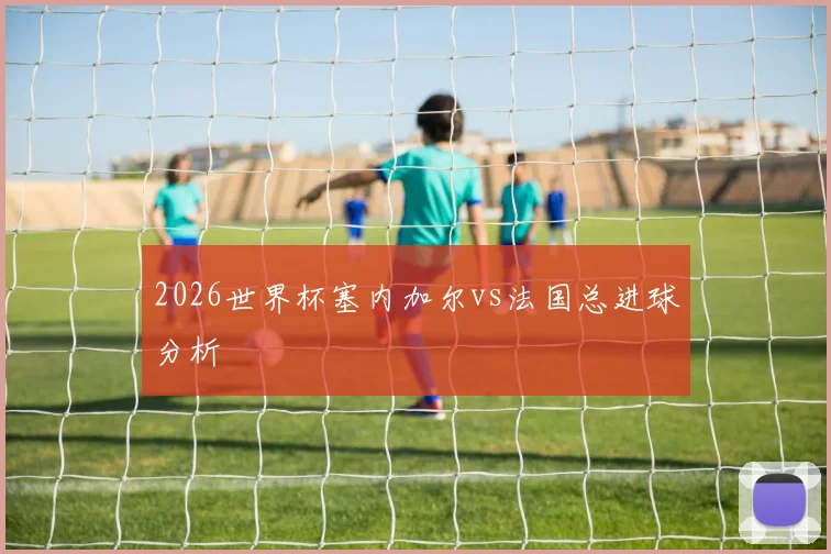 2026世界杯塞内加尔vs法国总进球分析