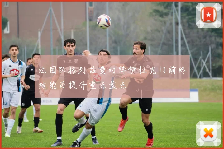 法国队格列兹曼对阵伊拉克门前终结能否提升重点盘点