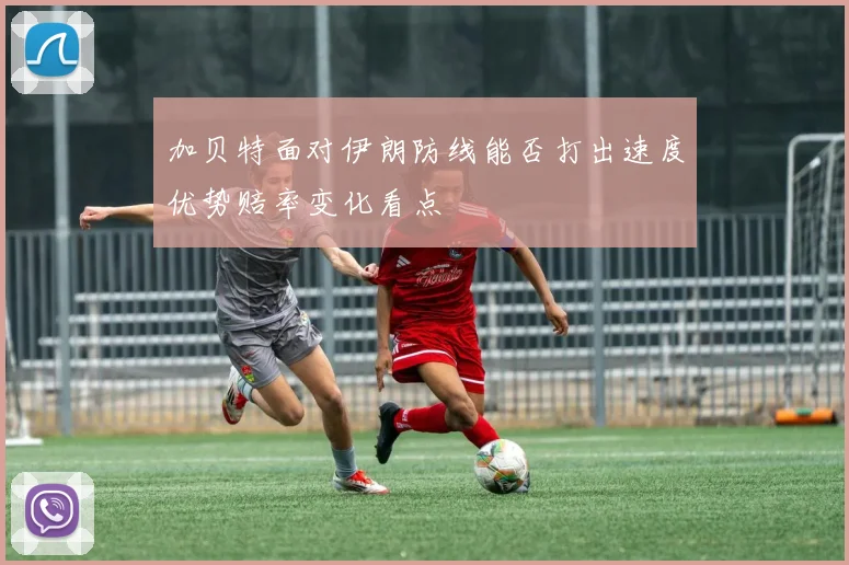 加贝特面对伊朗防线能否打出速度优势赔率变化看点