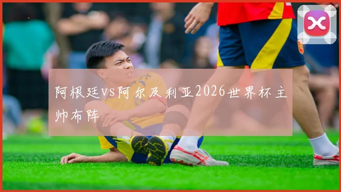 阿根廷vs阿尔及利亚2026世界杯主帅布阵