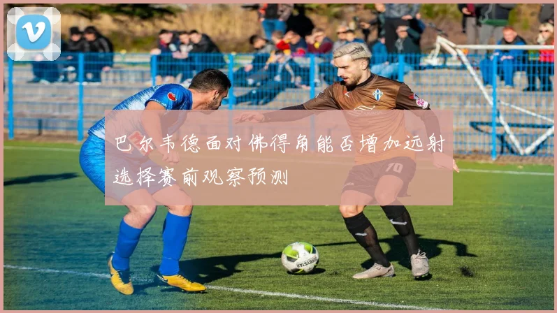 巴尔韦德面对佛得角能否增加远射选择赛前观察预测
