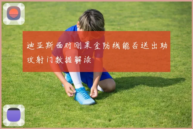 迪亚斯面对刚果金防线能否送出助攻射门数据解读