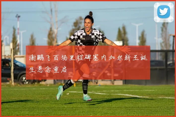 谢鹏飞百场里程碑塞内加尔新王诞生悬念重启