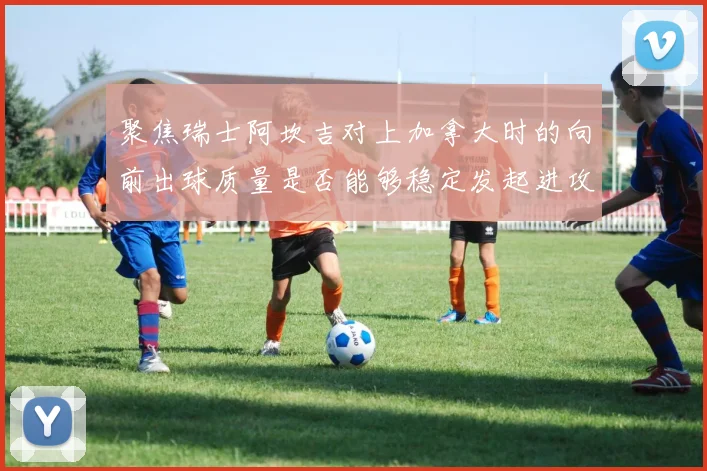 聚焦瑞士阿坎吉对上加拿大时的向前出球质量是否能够稳定发起进攻