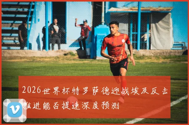 2026世界杯特罗萨德迎战埃及反击推进能否提速深度预测