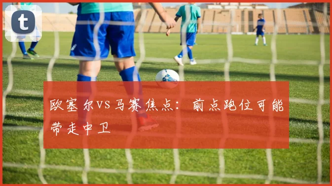 欧塞尔vs马赛焦点：前点跑位可能带走中卫