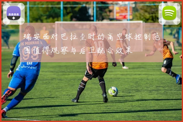 瑞安面对巴拉圭时的高空球控制范围值得观察与后卫配合效果