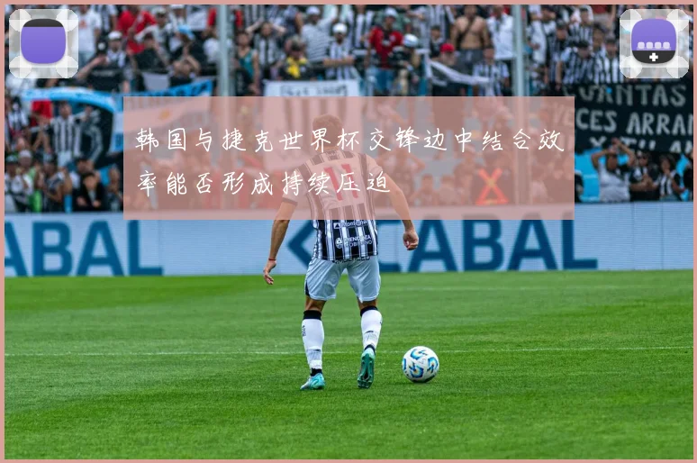 韩国与捷克世界杯交锋边中结合效率能否形成持续压迫