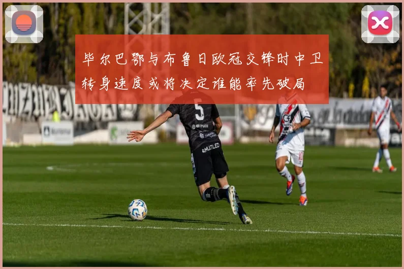 毕尔巴鄂与布鲁日欧冠交锋时中卫转身速度或将决定谁能率先破局