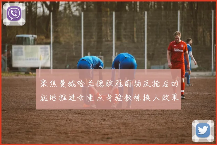 聚焦曼城哈兰德欧冠前场反抢后的就地推进会重点考验教练换人效果