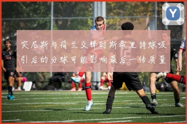 突尼斯与荷兰交锋时斯希里持球吸引后的分球可能影响最后一传质量