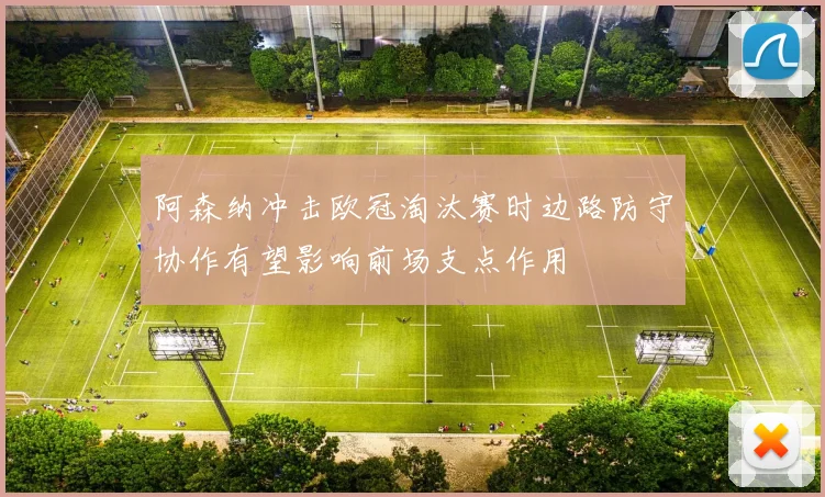 阿森纳冲击欧冠淘汰赛时边路防守协作有望影响前场支点作用