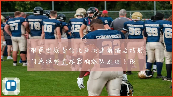 维萨迎战哥伦比亚快速前插后的射门选择将直接影响球队进攻上限