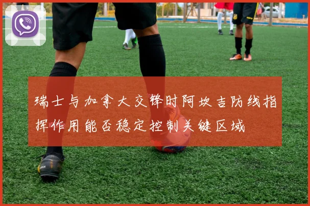 瑞士与加拿大交锋时阿坎吉防线指挥作用能否稳定控制关键区域