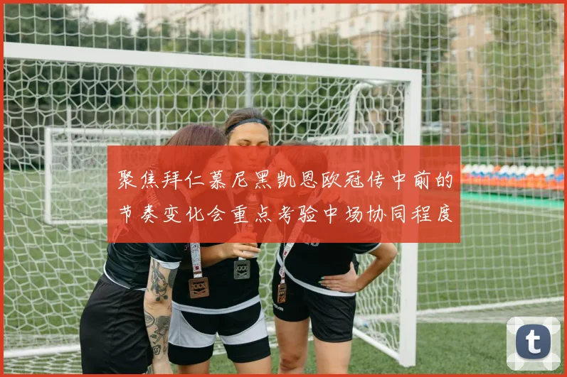 聚焦拜仁慕尼黑凯恩欧冠传中前的节奏变化会重点考验中场协同程度