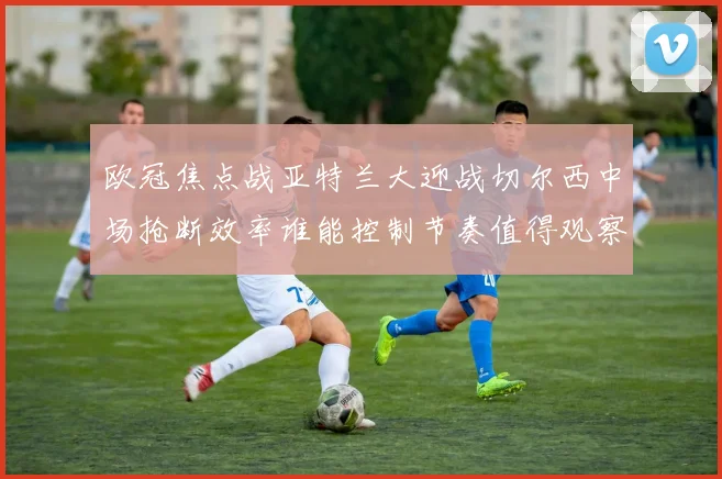 欧冠焦点战亚特兰大迎战切尔西中场抢断效率谁能控制节奏值得观察