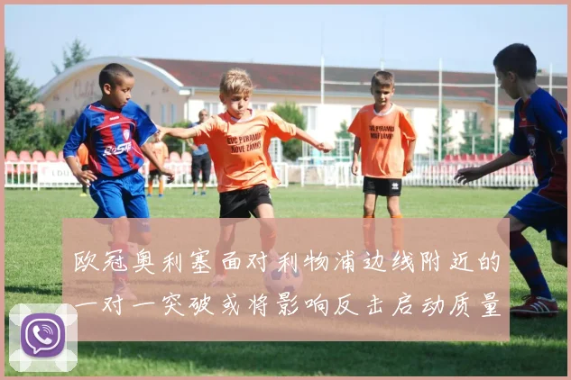 欧冠奥利塞面对利物浦边线附近的一对一突破或将影响反击启动质量
