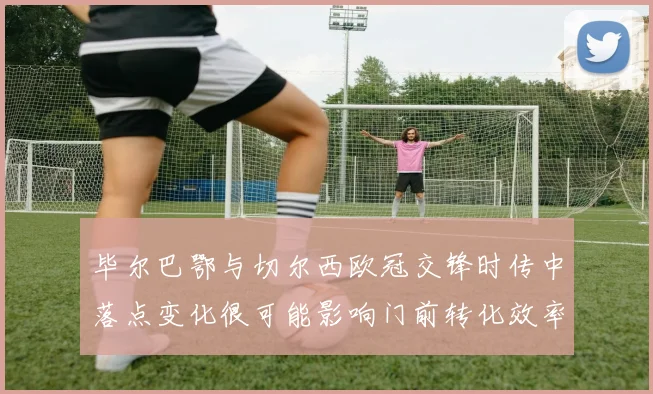 毕尔巴鄂与切尔西欧冠交锋时传中落点变化很可能影响门前转化效率