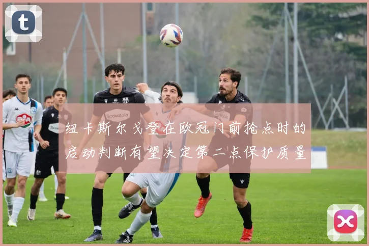 纽卡斯尔戈登在欧冠门前抢点时的启动判断有望决定第二点保护质量
