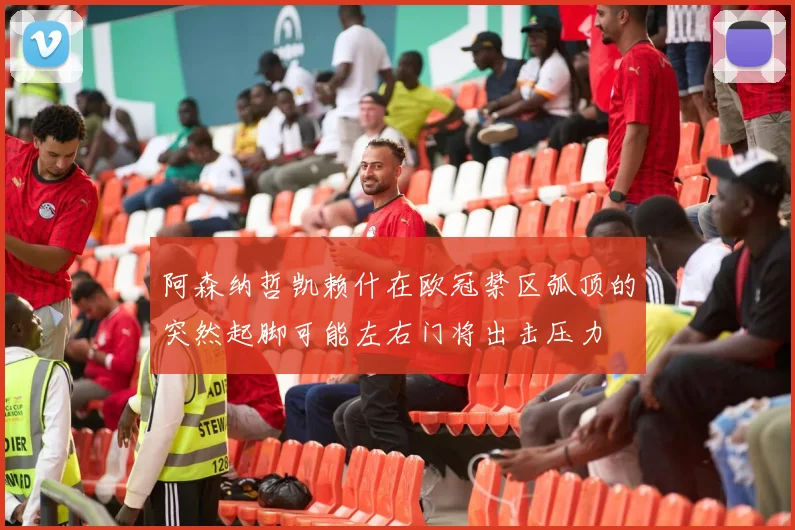 阿森纳哲凯赖什在欧冠禁区弧顶的突然起脚可能左右门将出击压力