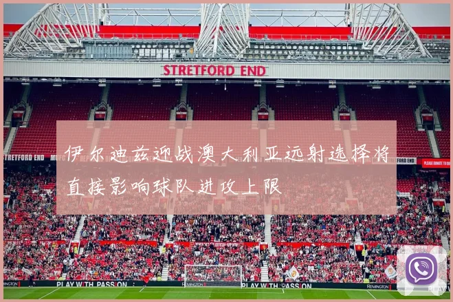 伊尔迪兹迎战澳大利亚远射选择将直接影响球队进攻上限