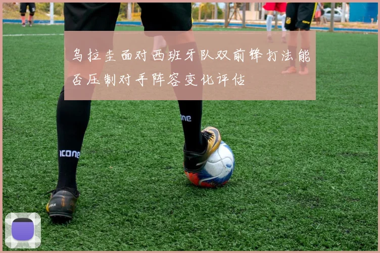 乌拉圭面对西班牙队双前锋打法能否压制对手阵容变化评估
