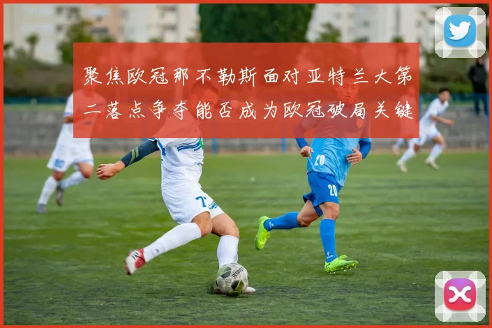 聚焦欧冠那不勒斯面对亚特兰大第二落点争夺能否成为欧冠破局关键