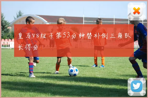 皇马vs纽卡第53分钟替补倒三角队长得分